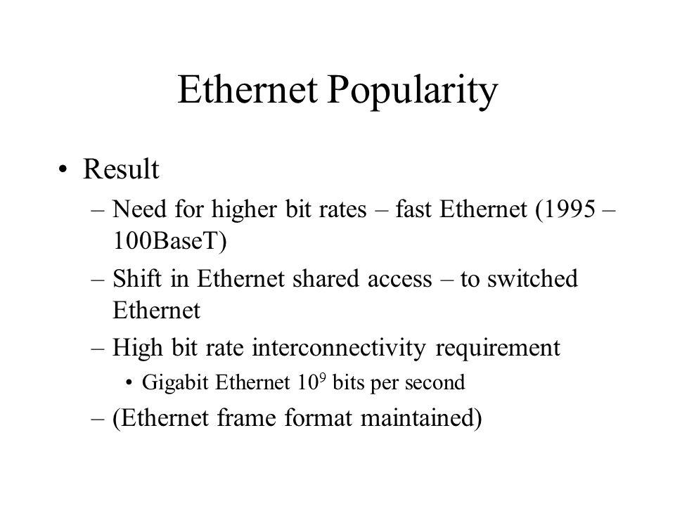 Ethernet Popularity Result –Need for higher bit rates – fast Ethernet (1995 – 100BaseT) –Shift in Ethernet shared access – to switched Ethernet –High bit rate interconnectivity requirement Gigabit Ethernet 10 9 bits per second –(Ethernet frame format maintained)