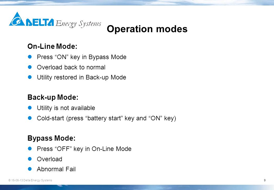 9 Operation modes On-Line Mode: Press ON key in Bypass Mode Overload back to normal Utility restored in Back-up Mode Back-up Mode: Utility is not available Cold-start (press battery start key and ON key) Bypass Mode: Press OFF key in On-Line Mode Overload Abnormal Fail