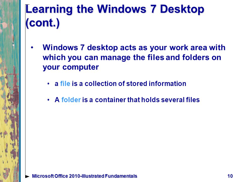 10Microsoft Office 2010-Illustrated Fundamentals Learning the Windows 7 Desktop (cont.) Windows 7 desktop acts as your work area with which you can manage the files and folders on your computer a file is a collection of stored information A folder is a container that holds several files