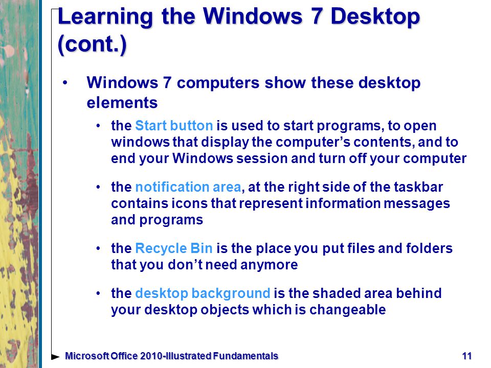 11Microsoft Office 2010-Illustrated Fundamentals Learning the Windows 7 Desktop (cont.) Windows 7 computers show these desktop elements the Start button is used to start programs, to open windows that display the computer’s contents, and to end your Windows session and turn off your computer the notification area, at the right side of the taskbar contains icons that represent information messages and programs the Recycle Bin is the place you put files and folders that you don’t need anymore the desktop background is the shaded area behind your desktop objects which is changeable