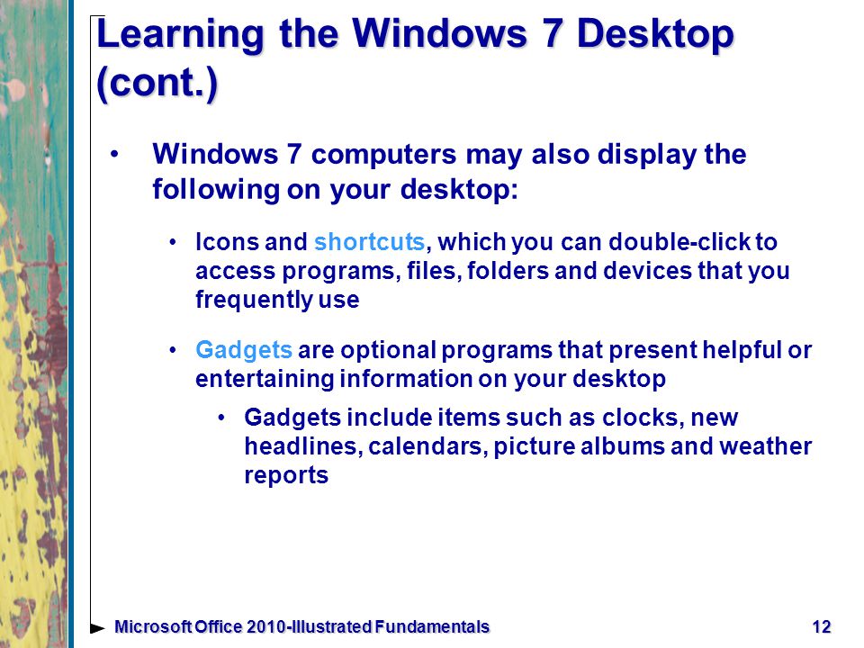 12Microsoft Office 2010-Illustrated Fundamentals Learning the Windows 7 Desktop (cont.) Windows 7 computers may also display the following on your desktop: Icons and shortcuts, which you can double-click to access programs, files, folders and devices that you frequently use Gadgets are optional programs that present helpful or entertaining information on your desktop Gadgets include items such as clocks, new headlines, calendars, picture albums and weather reports