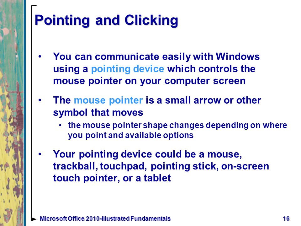 Pointing and Clicking You can communicate easily with Windows using a pointing device which controls the mouse pointer on your computer screen The mouse pointer is a small arrow or other symbol that moves the mouse pointer shape changes depending on where you point and available options Your pointing device could be a mouse, trackball, touchpad, pointing stick, on-screen touch pointer, or a tablet 16Microsoft Office 2010-Illustrated Fundamentals