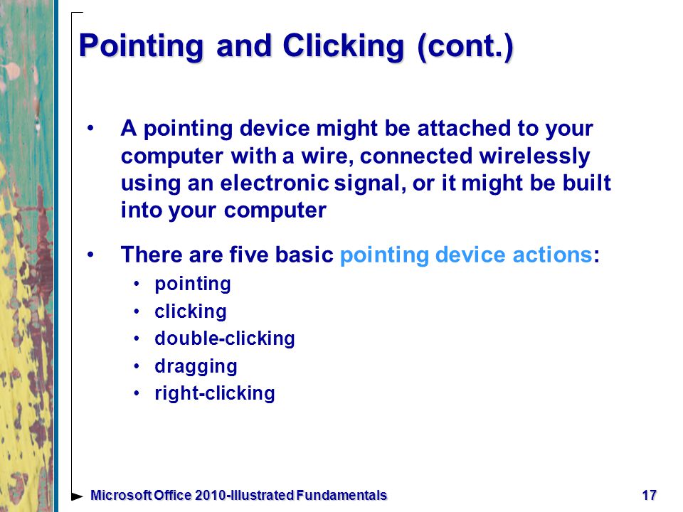 Pointing and Clicking (cont.) A pointing device might be attached to your computer with a wire, connected wirelessly using an electronic signal, or it might be built into your computer There are five basic pointing device actions: pointing clicking double-clicking dragging right-clicking 17Microsoft Office 2010-Illustrated Fundamentals