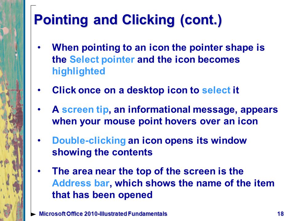 Pointing and Clicking (cont.) When pointing to an icon the pointer shape is the Select pointer and the icon becomes highlighted Click once on a desktop icon to select it A screen tip, an informational message, appears when your mouse point hovers over an icon Double-clicking an icon opens its window showing the contents The area near the top of the screen is the Address bar, which shows the name of the item that has been opened 18Microsoft Office 2010-Illustrated Fundamentals