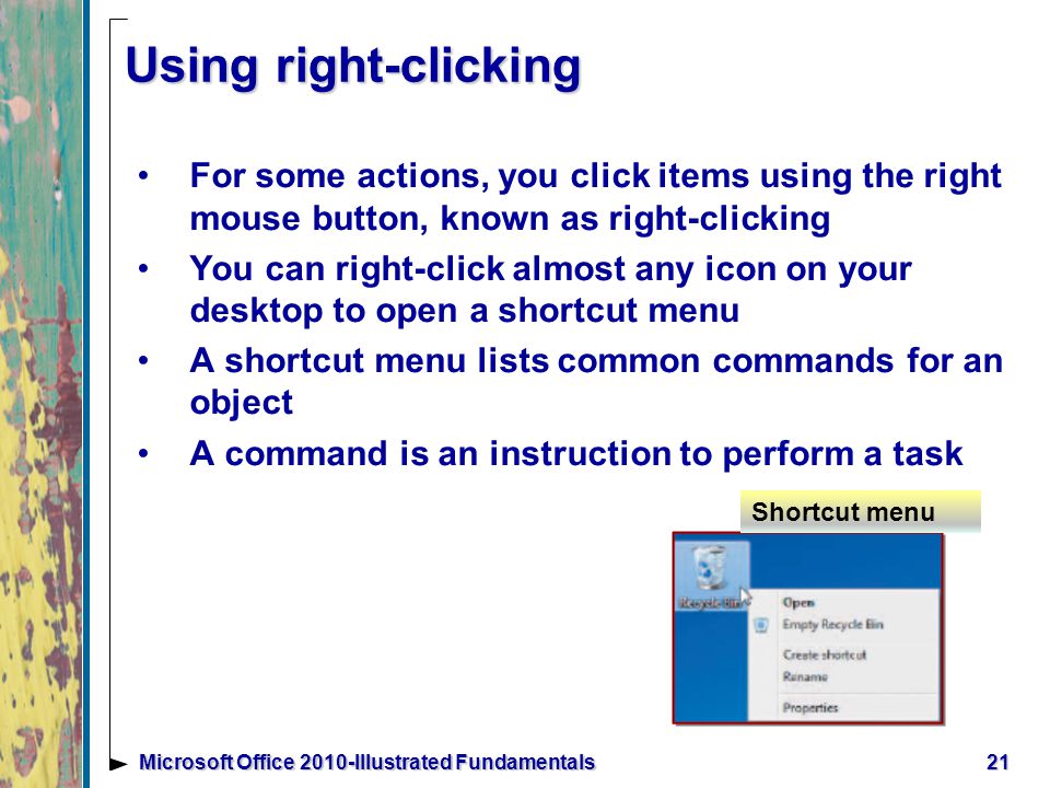 Using right-clicking For some actions, you click items using the right mouse button, known as right-clicking You can right-click almost any icon on your desktop to open a shortcut menu A shortcut menu lists common commands for an object A command is an instruction to perform a task 21Microsoft Office 2010-Illustrated Fundamentals Shortcut menu