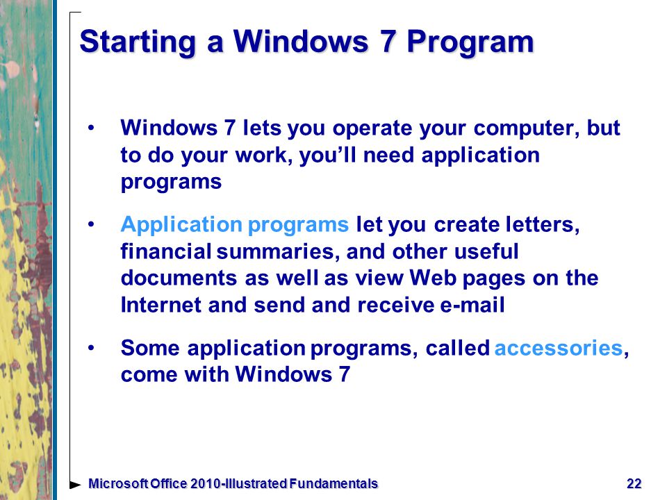 Starting a Windows 7 Program Windows 7 lets you operate your computer, but to do your work, you’ll need application programs Application programs let you create letters, financial summaries, and other useful documents as well as view Web pages on the Internet and send and receive  Some application programs, called accessories, come with Windows 7 22Microsoft Office 2010-Illustrated Fundamentals