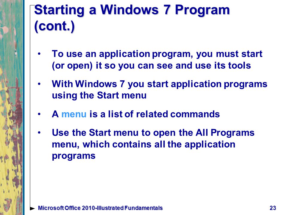 Starting a Windows 7 Program (cont.) To use an application program, you must start (or open) it so you can see and use its tools With Windows 7 you start application programs using the Start menu A menu is a list of related commands Use the Start menu to open the All Programs menu, which contains all the application programs 23Microsoft Office 2010-Illustrated Fundamentals