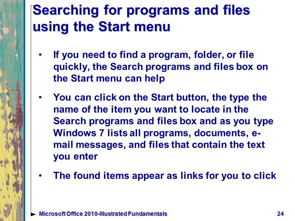 Searching for programs and files using the Start menu If you need to find a program, folder, or file quickly, the Search programs and files box on the Start menu can help You can click on the Start button, the type the name of the item you want to locate in the Search programs and files box and as you type Windows 7 lists all programs, documents, e- mail messages, and files that contain the text you enter The found items appear as links for you to click 24Microsoft Office 2010-Illustrated Fundamentals