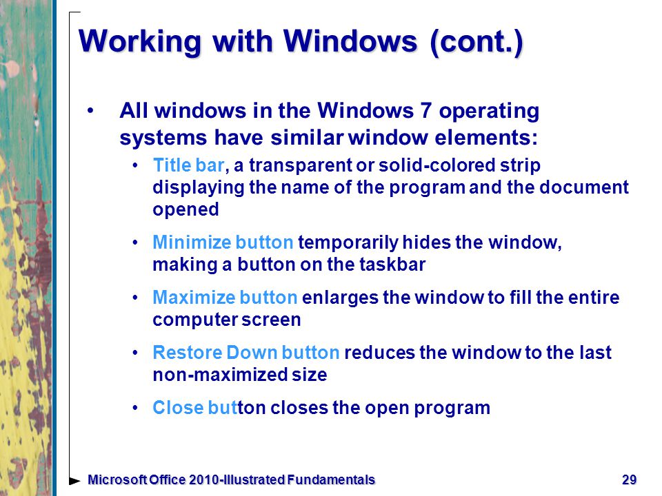 Working with Windows (cont.) All windows in the Windows 7 operating systems have similar window elements: Title bar, a transparent or solid-colored strip displaying the name of the program and the document opened Minimize button temporarily hides the window, making a button on the taskbar Maximize button enlarges the window to fill the entire computer screen Restore Down button reduces the window to the last non-maximized size Close button closes the open program 29Microsoft Office 2010-Illustrated Fundamentals