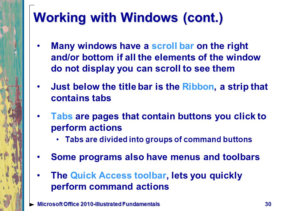 Working with Windows (cont.) Many windows have a scroll bar on the right and/or bottom if all the elements of the window do not display you can scroll to see them Just below the title bar is the Ribbon, a strip that contains tabs Tabs are pages that contain buttons you click to perform actions Tabs are divided into groups of command buttons Some programs also have menus and toolbars The Quick Access toolbar, lets you quickly perform command actions 30Microsoft Office 2010-Illustrated Fundamentals