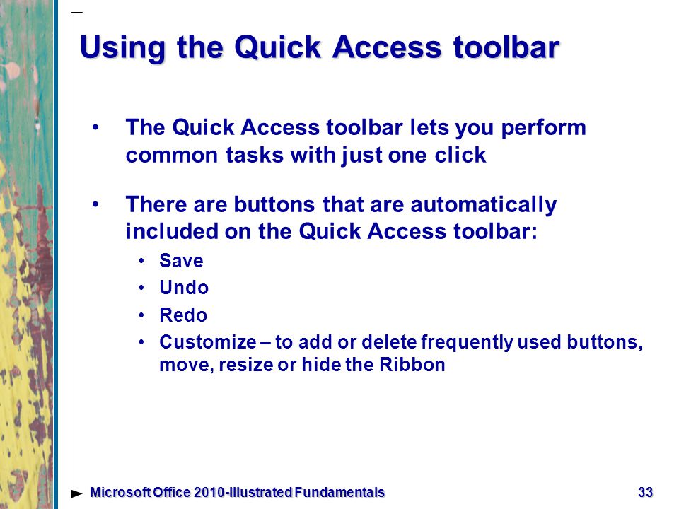 Using the Quick Access toolbar The Quick Access toolbar lets you perform common tasks with just one click There are buttons that are automatically included on the Quick Access toolbar: Save Undo Redo Customize – to add or delete frequently used buttons, move, resize or hide the Ribbon 33Microsoft Office 2010-Illustrated Fundamentals