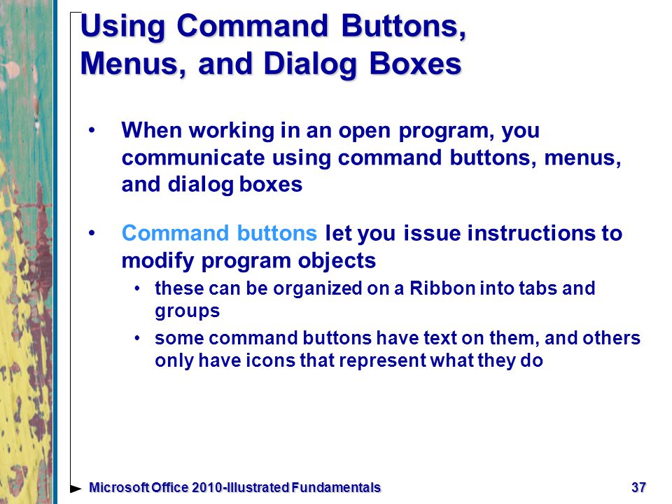 Using Command Buttons, Menus, and Dialog Boxes When working in an open program, you communicate using command buttons, menus, and dialog boxes Command buttons let you issue instructions to modify program objects these can be organized on a Ribbon into tabs and groups some command buttons have text on them, and others only have icons that represent what they do 37Microsoft Office 2010-Illustrated Fundamentals