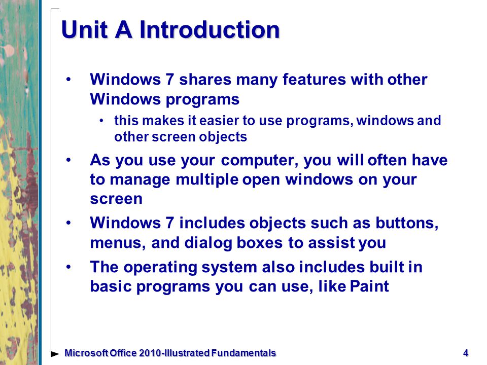 4Microsoft Office 2010-Illustrated Fundamentals Unit A Introduction Windows 7 shares many features with other Windows programs this makes it easier to use programs, windows and other screen objects As you use your computer, you will often have to manage multiple open windows on your screen Windows 7 includes objects such as buttons, menus, and dialog boxes to assist you The operating system also includes built in basic programs you can use, like Paint