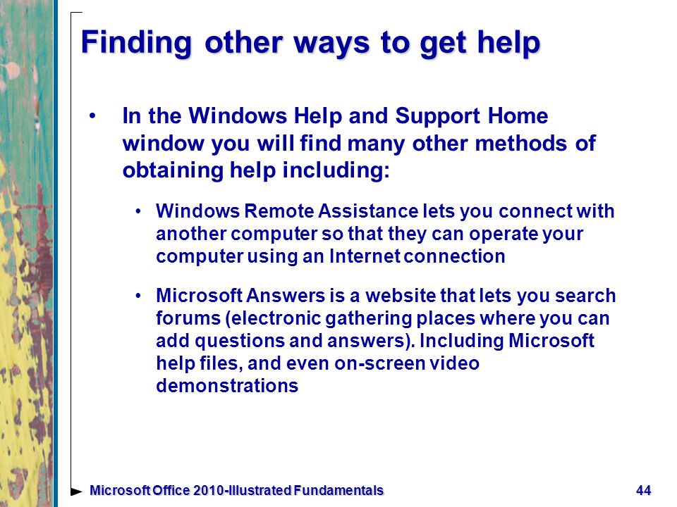 Finding other ways to get help In the Windows Help and Support Home window you will find many other methods of obtaining help including: Windows Remote Assistance lets you connect with another computer so that they can operate your computer using an Internet connection Microsoft Answers is a website that lets you search forums (electronic gathering places where you can add questions and answers).