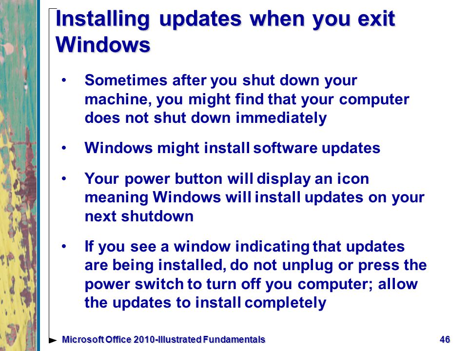 Installing updates when you exit Windows Sometimes after you shut down your machine, you might find that your computer does not shut down immediately Windows might install software updates Your power button will display an icon meaning Windows will install updates on your next shutdown If you see a window indicating that updates are being installed, do not unplug or press the power switch to turn off you computer; allow the updates to install completely 46Microsoft Office 2010-Illustrated Fundamentals