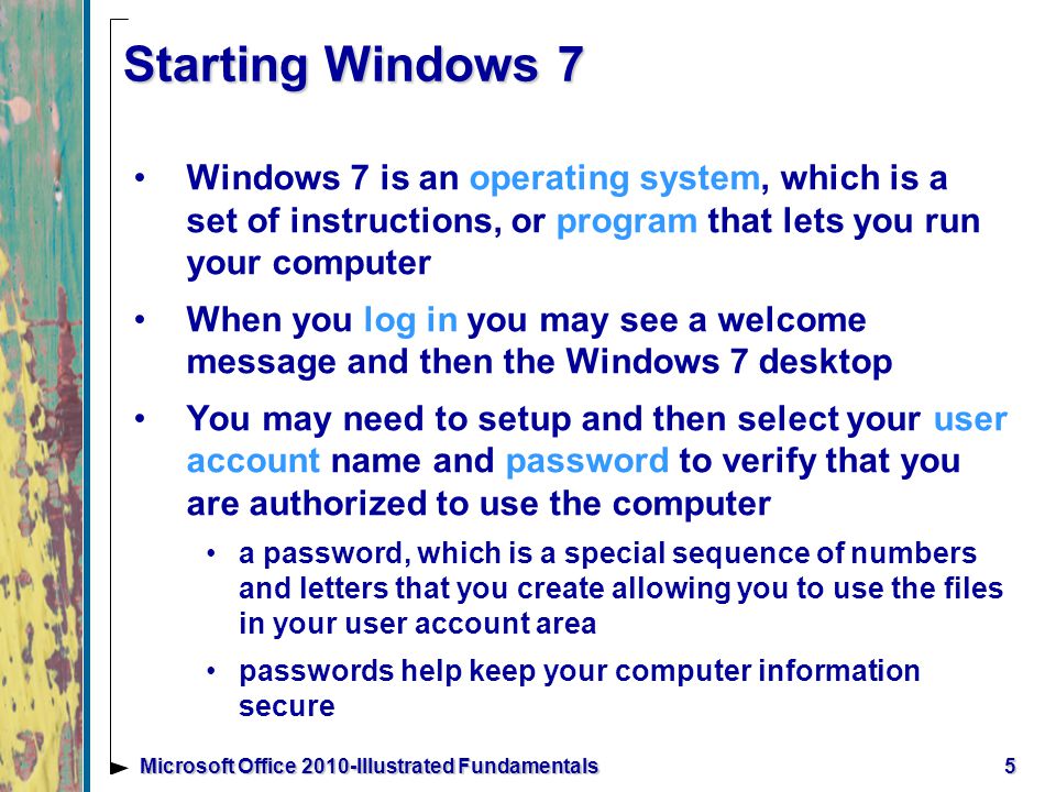 5Microsoft Office 2010-Illustrated Fundamentals Starting Windows 7 Windows 7 is an operating system, which is a set of instructions, or program that lets you run your computer When you log in you may see a welcome message and then the Windows 7 desktop You may need to setup and then select your user account name and password to verify that you are authorized to use the computer a password, which is a special sequence of numbers and letters that you create allowing you to use the files in your user account area passwords help keep your computer information secure