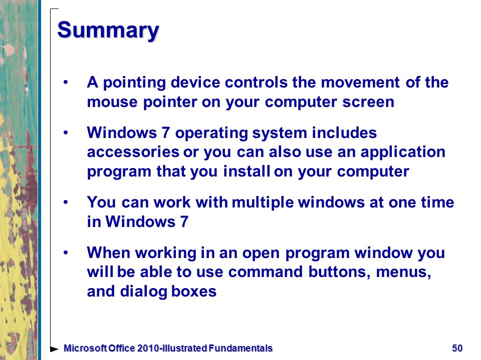 Summary A pointing device controls the movement of the mouse pointer on your computer screen Windows 7 operating system includes accessories or you can also use an application program that you install on your computer You can work with multiple windows at one time in Windows 7 When working in an open program window you will be able to use command buttons, menus, and dialog boxes 50Microsoft Office 2010-Illustrated Fundamentals