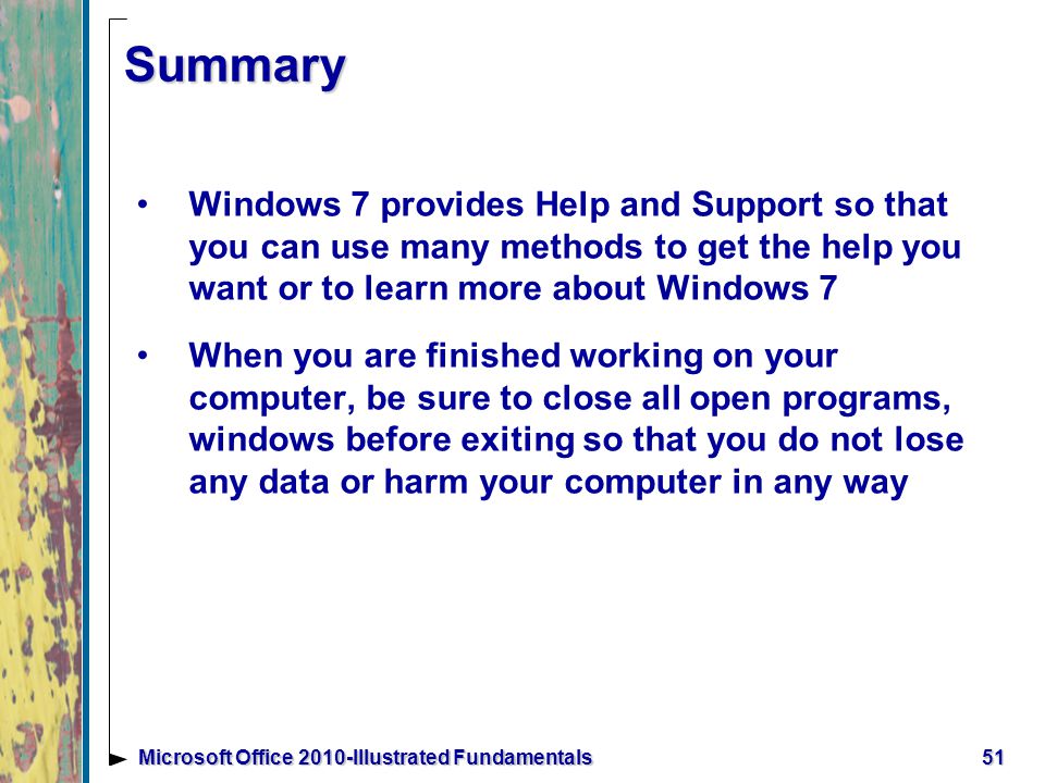 Summary Windows 7 provides Help and Support so that you can use many methods to get the help you want or to learn more about Windows 7 When you are finished working on your computer, be sure to close all open programs, windows before exiting so that you do not lose any data or harm your computer in any way 51Microsoft Office 2010-Illustrated Fundamentals