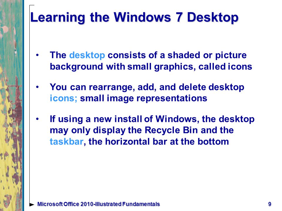 9 Learning the Windows 7 Desktop The desktop consists of a shaded or picture background with small graphics, called icons You can rearrange, add, and delete desktop icons; small image representations If using a new install of Windows, the desktop may only display the Recycle Bin and the taskbar, the horizontal bar at the bottom