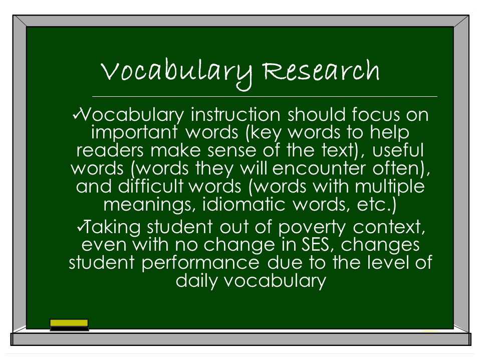 Vocabulary Research Vocabulary instruction should focus on important words (key words to help readers make sense of the text), useful words (words they will encounter often), and difficult words (words with multiple meanings, idiomatic words, etc.) Taking student out of poverty context, even with no change in SES, changes student performance due to the level of daily vocabulary