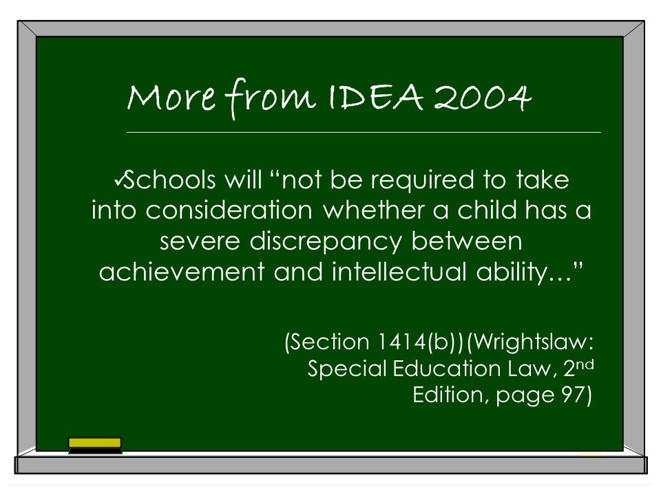 More from IDEA 2004 Schools will not be required to take into consideration whether a child has a severe discrepancy between achievement and intellectual ability… (Section 1414(b))(Wrightslaw: Special Education Law, 2 nd Edition, page 97)