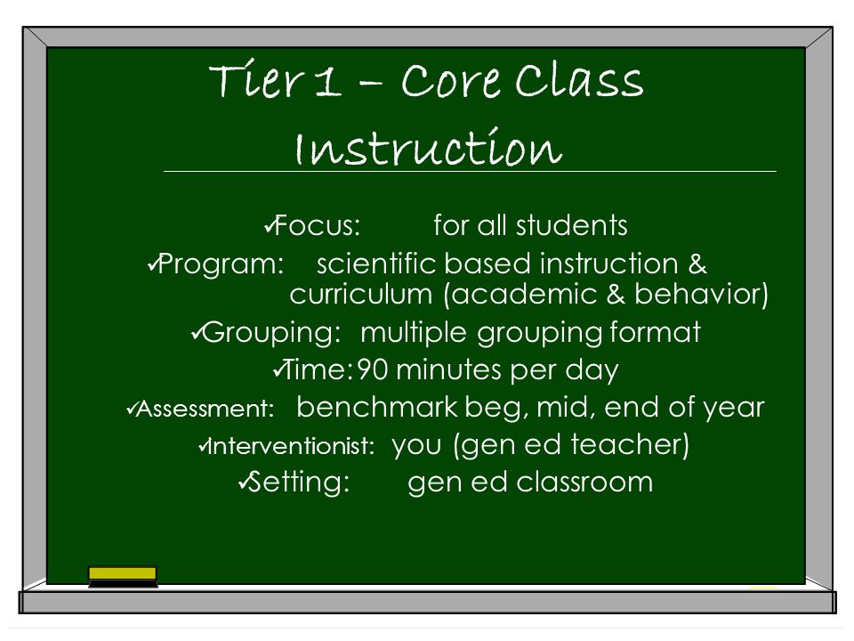 Tier 1 – Core Class Instruction Focus:for all students Program:scientific based instruction & curriculum (academic & behavior) Grouping:multiple grouping format Time:90 minutes per day Assessment: benchmark beg, mid, end of year Interventionist: you (gen ed teacher) Setting:gen ed classroom