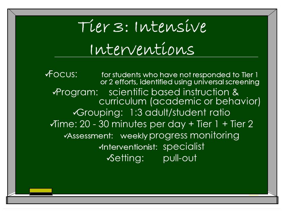 Tier 3: Intensive Interventions Focus: for students who have not responded to Tier 1 or 2 efforts, identified using universal screening Program:scientific based instruction & curriculum (academic or behavior) Grouping:1:3 adult/student ratio Time: minutes per day + Tier 1 + Tier 2 Assessment:weekly progress monitoring Interventionist: specialist Setting:pull-out
