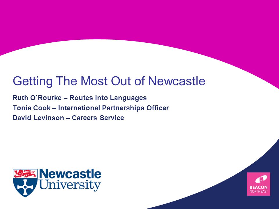 Ruth O’Rourke – Routes into Languages Tonia Cook – International Partnerships Officer David Levinson – Careers Service Getting The Most Out of Newcastle