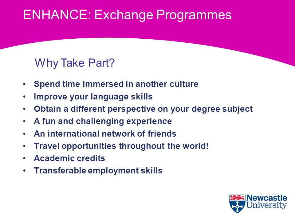 ENHANCE: Exchange Programmes Spend time immersed in another culture Improve your language skills Obtain a different perspective on your degree subject A fun and challenging experience An international network of friends Travel opportunities throughout the world.