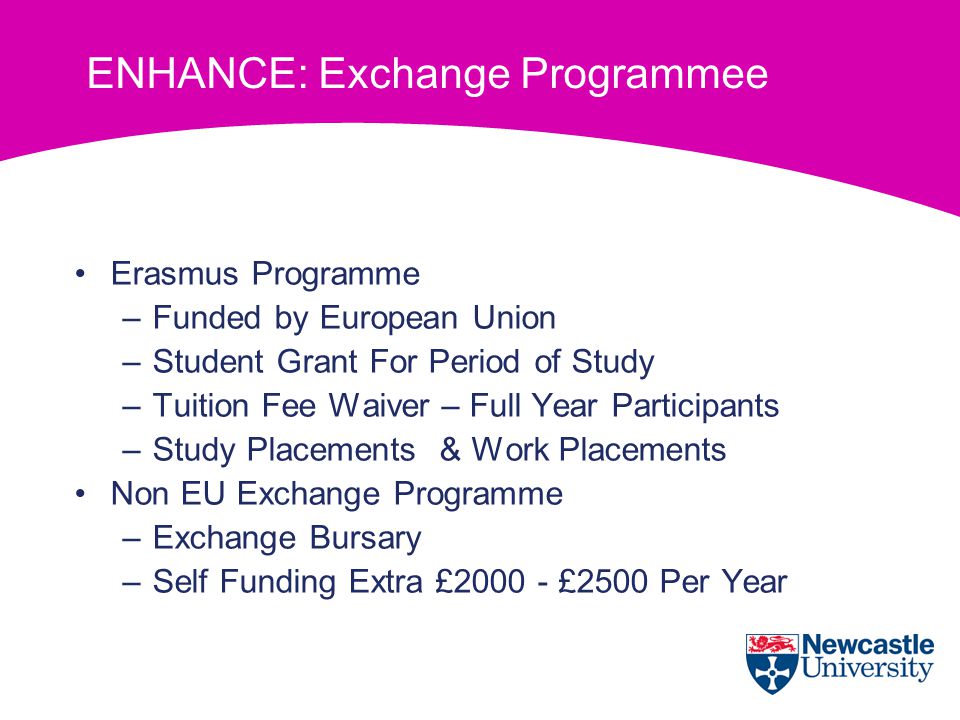 ENHANCE: Exchange Programmee Erasmus Programme –Funded by European Union –Student Grant For Period of Study –Tuition Fee Waiver – Full Year Participants –Study Placements & Work Placements Non EU Exchange Programme –Exchange Bursary –Self Funding Extra £ £2500 Per Year
