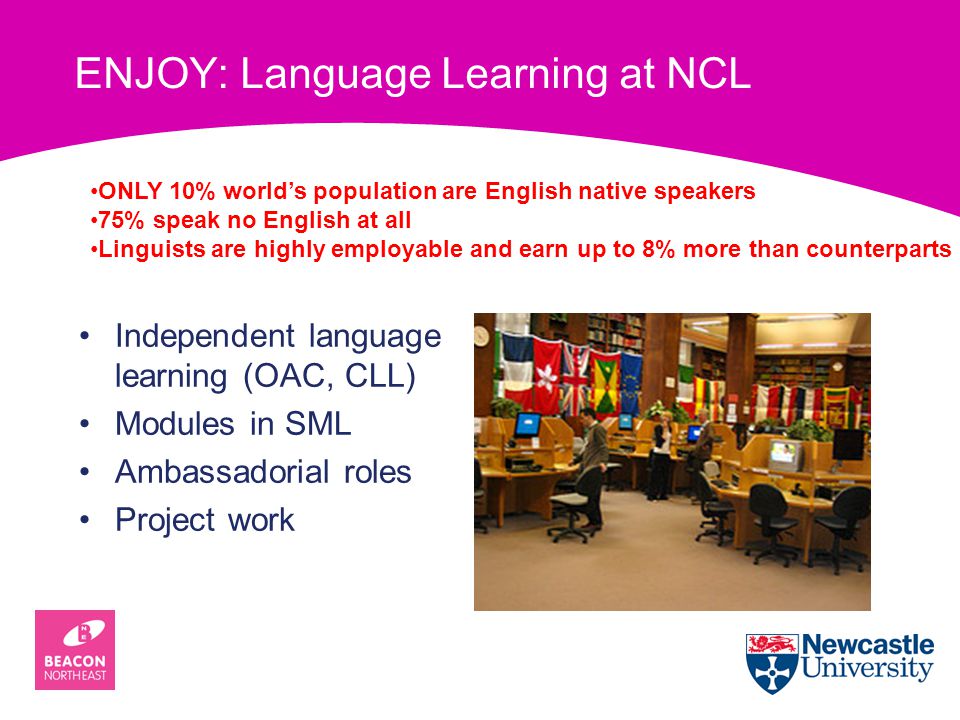 ENJOY: Language Learning at NCL Independent language learning (OAC, CLL) Modules in SML Ambassadorial roles Project work ONLY 10% world’s population are English native speakers 75% speak no English at all Linguists are highly employable and earn up to 8% more than counterparts