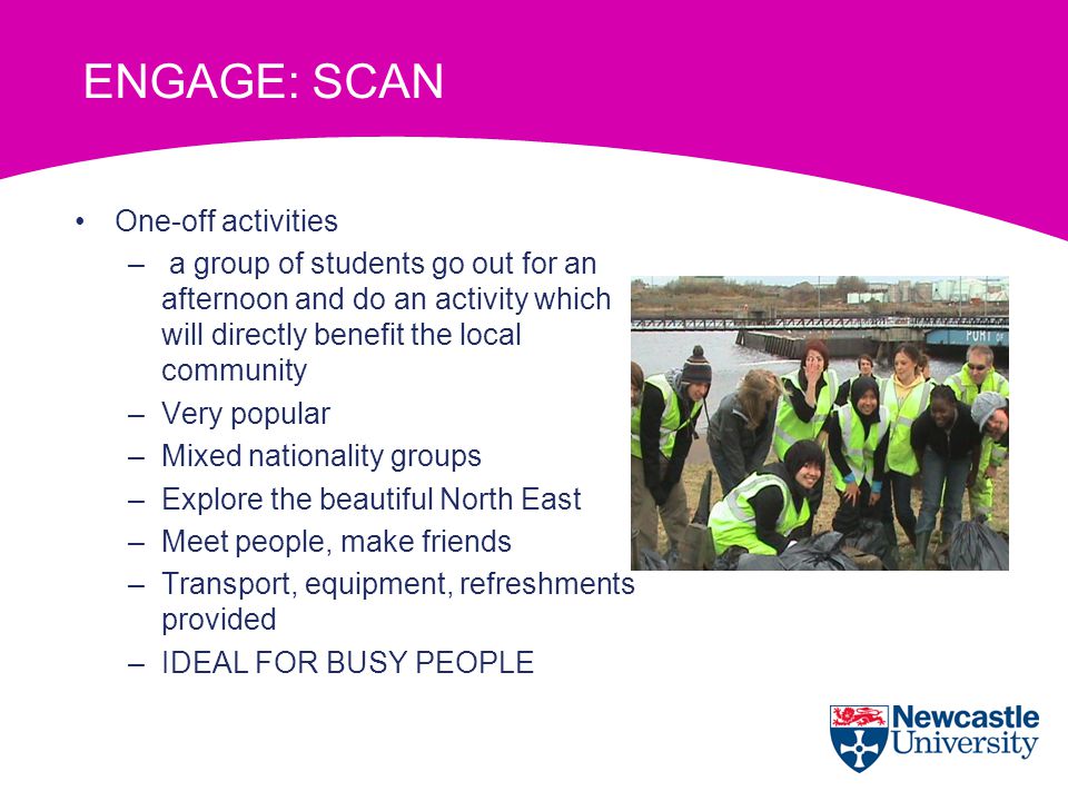 One-off activities – a group of students go out for an afternoon and do an activity which will directly benefit the local community –Very popular –Mixed nationality groups –Explore the beautiful North East –Meet people, make friends –Transport, equipment, refreshments provided –IDEAL FOR BUSY PEOPLE