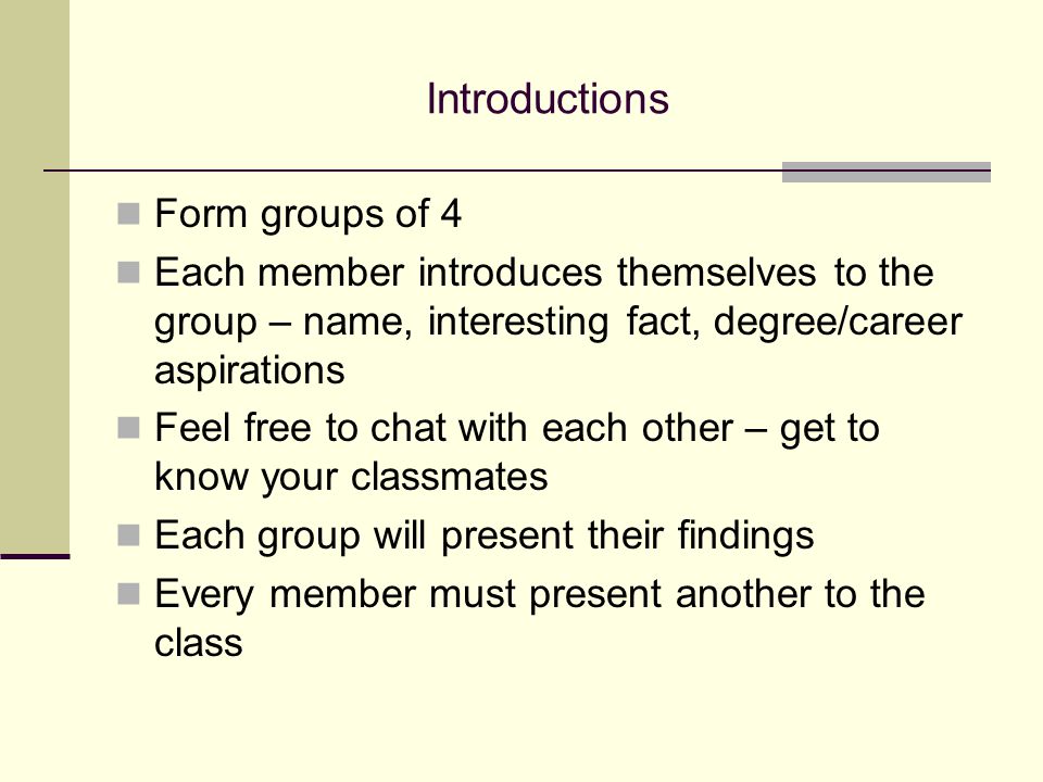 Introductions Form groups of 4 Each member introduces themselves to the group – name, interesting fact, degree/career aspirations Feel free to chat with each other – get to know your classmates Each group will present their findings Every member must present another to the class