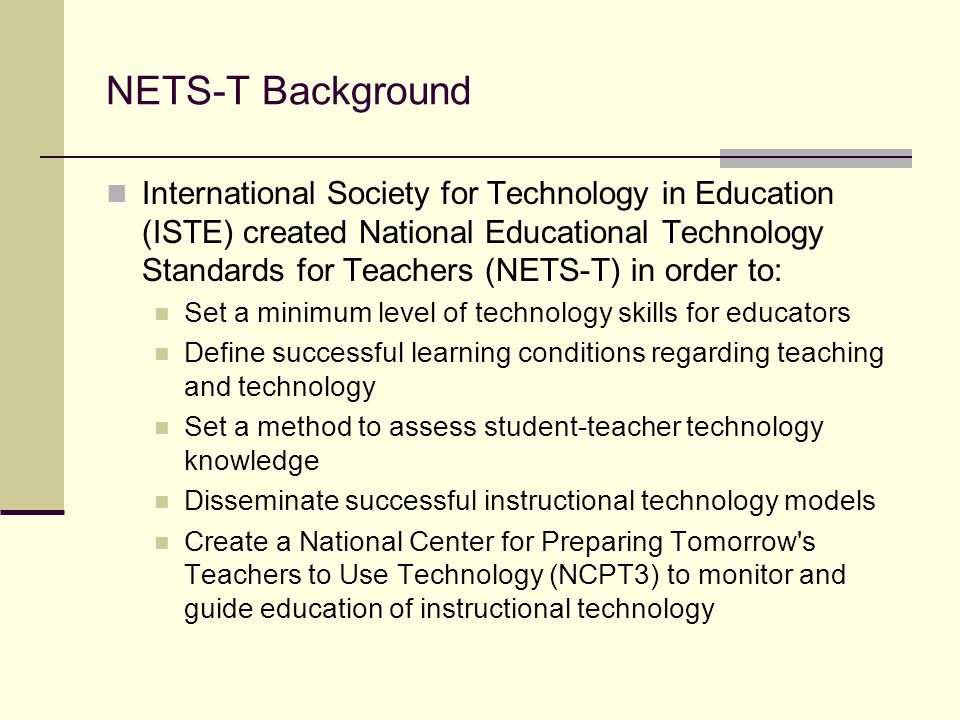 NETS-T Background International Society for Technology in Education (ISTE) created National Educational Technology Standards for Teachers (NETS-T) in order to: Set a minimum level of technology skills for educators Define successful learning conditions regarding teaching and technology Set a method to assess student-teacher technology knowledge Disseminate successful instructional technology models Create a National Center for Preparing Tomorrow s Teachers to Use Technology (NCPT3) to monitor and guide education of instructional technology