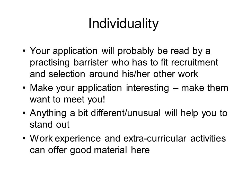 Individuality Your application will probably be read by a practising barrister who has to fit recruitment and selection around his/her other work Make your application interesting – make them want to meet you.