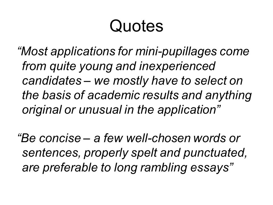 Quotes Most applications for mini-pupillages come from quite young and inexperienced candidates – we mostly have to select on the basis of academic results and anything original or unusual in the application Be concise – a few well-chosen words or sentences, properly spelt and punctuated, are preferable to long rambling essays