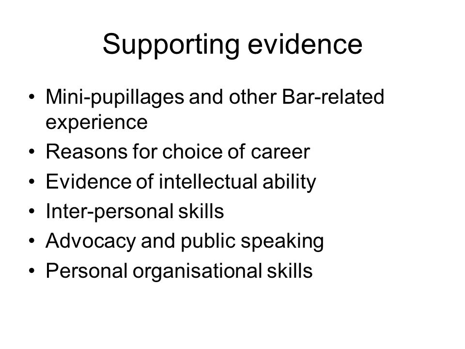 Supporting evidence Mini-pupillages and other Bar-related experience Reasons for choice of career Evidence of intellectual ability Inter-personal skills Advocacy and public speaking Personal organisational skills