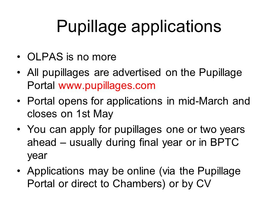 Pupillage applications OLPAS is no more All pupillages are advertised on the Pupillage Portal   Portal opens for applications in mid-March and closes on 1st May You can apply for pupillages one or two years ahead – usually during final year or in BPTC year Applications may be online (via the Pupillage Portal or direct to Chambers) or by CV