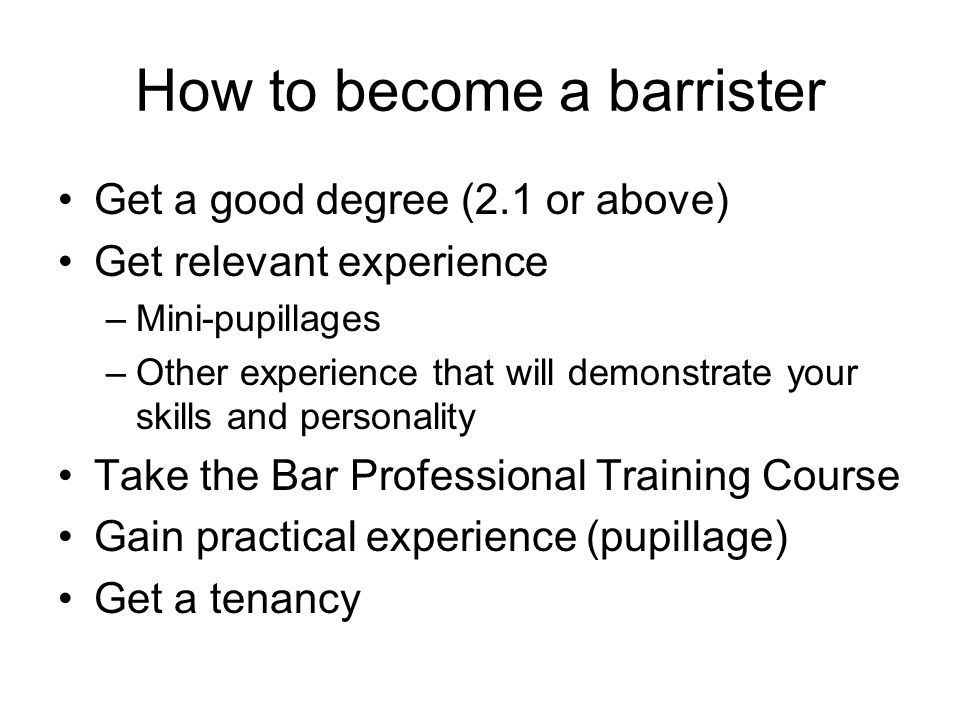How to become a barrister Get a good degree (2.1 or above) Get relevant experience –Mini-pupillages –Other experience that will demonstrate your skills and personality Take the Bar Professional Training Course Gain practical experience (pupillage) Get a tenancy