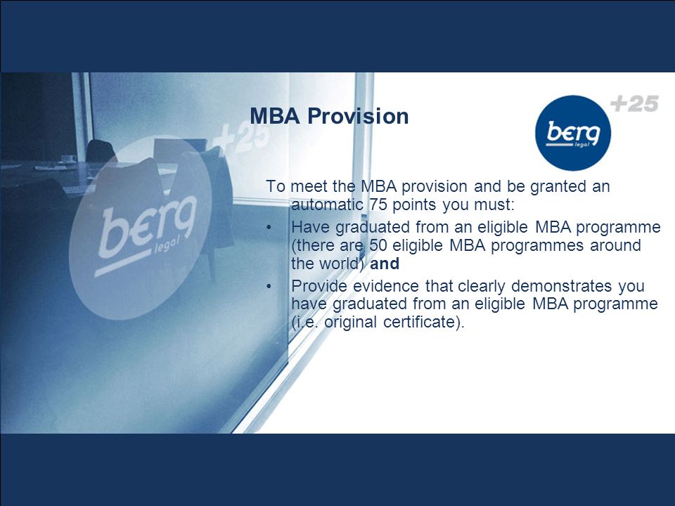 MBA Provision To meet the MBA provision and be granted an automatic 75 points you must: Have graduated from an eligible MBA programme (there are 50 eligible MBA programmes around the world) and Provide evidence that clearly demonstrates you have graduated from an eligible MBA programme (i.e.