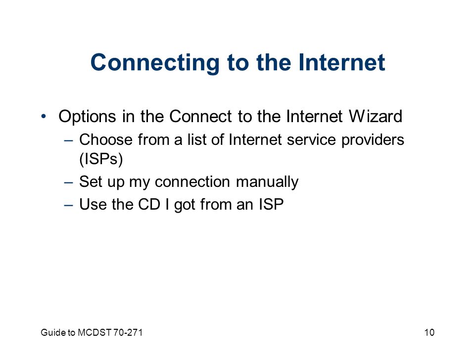 Guide to MCDST Connecting to the Internet Options in the Connect to the Internet Wizard –Choose from a list of Internet service providers (ISPs) –Set up my connection manually –Use the CD I got from an ISP