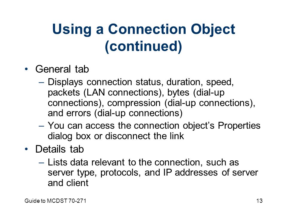 Guide to MCDST Using a Connection Object (continued) General tab –Displays connection status, duration, speed, packets (LAN connections), bytes (dial-up connections), compression (dial-up connections), and errors (dial-up connections) –You can access the connection object’s Properties dialog box or disconnect the link Details tab –Lists data relevant to the connection, such as server type, protocols, and IP addresses of server and client
