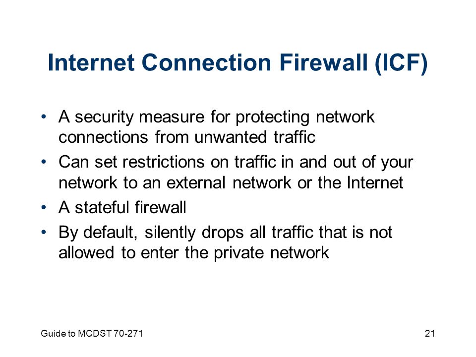 Guide to MCDST Internet Connection Firewall (ICF) A security measure for protecting network connections from unwanted traffic Can set restrictions on traffic in and out of your network to an external network or the Internet A stateful firewall By default, silently drops all traffic that is not allowed to enter the private network