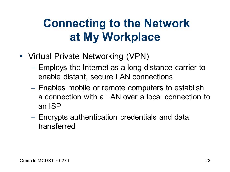 Guide to MCDST Connecting to the Network at My Workplace Virtual Private Networking (VPN) –Employs the Internet as a long-distance carrier to enable distant, secure LAN connections –Enables mobile or remote computers to establish a connection with a LAN over a local connection to an ISP –Encrypts authentication credentials and data transferred