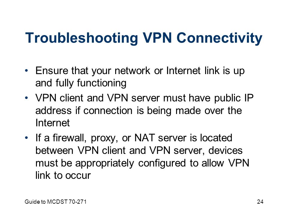 Guide to MCDST Troubleshooting VPN Connectivity Ensure that your network or Internet link is up and fully functioning VPN client and VPN server must have public IP address if connection is being made over the Internet If a firewall, proxy, or NAT server is located between VPN client and VPN server, devices must be appropriately configured to allow VPN link to occur