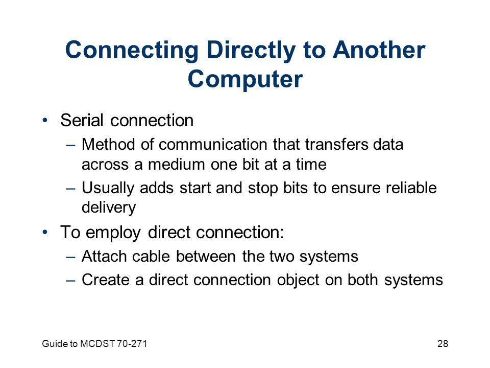 Guide to MCDST Connecting Directly to Another Computer Serial connection –Method of communication that transfers data across a medium one bit at a time –Usually adds start and stop bits to ensure reliable delivery To employ direct connection: –Attach cable between the two systems –Create a direct connection object on both systems