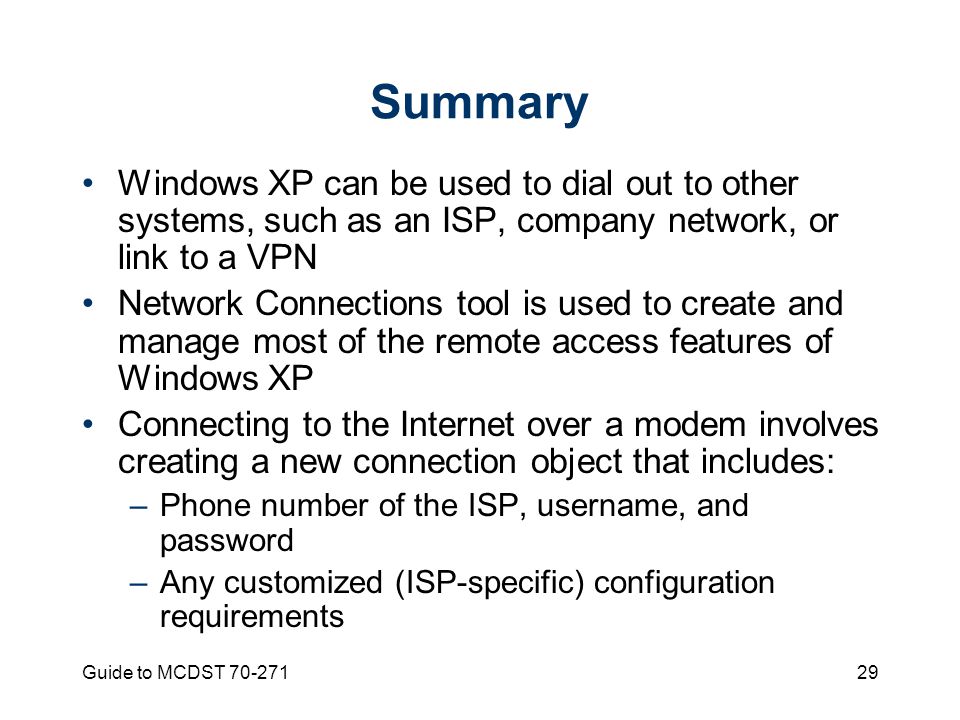 Guide to MCDST Summary Windows XP can be used to dial out to other systems, such as an ISP, company network, or link to a VPN Network Connections tool is used to create and manage most of the remote access features of Windows XP Connecting to the Internet over a modem involves creating a new connection object that includes: –Phone number of the ISP, username, and password –Any customized (ISP-specific) configuration requirements