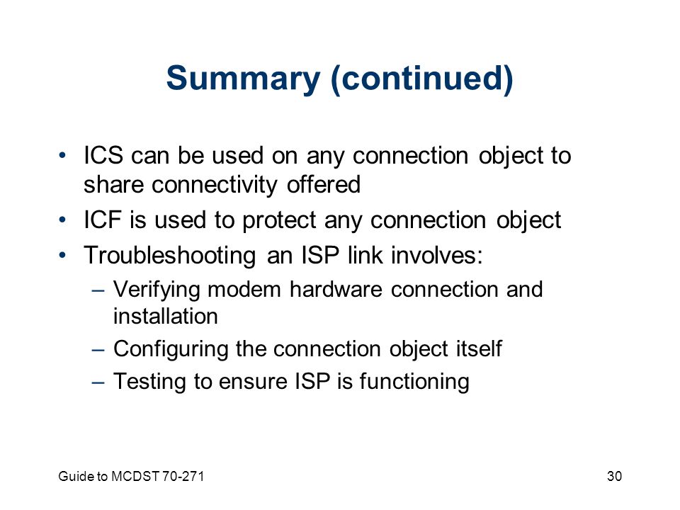 Guide to MCDST Summary (continued) ICS can be used on any connection object to share connectivity offered ICF is used to protect any connection object Troubleshooting an ISP link involves: –Verifying modem hardware connection and installation –Configuring the connection object itself –Testing to ensure ISP is functioning