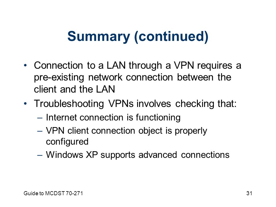 Guide to MCDST Summary (continued) Connection to a LAN through a VPN requires a pre-existing network connection between the client and the LAN Troubleshooting VPNs involves checking that: –Internet connection is functioning –VPN client connection object is properly configured –Windows XP supports advanced connections