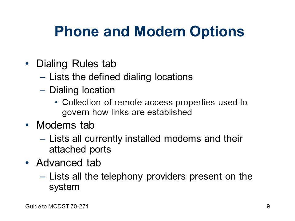 Guide to MCDST Phone and Modem Options Dialing Rules tab –Lists the defined dialing locations –Dialing location Collection of remote access properties used to govern how links are established Modems tab –Lists all currently installed modems and their attached ports Advanced tab –Lists all the telephony providers present on the system